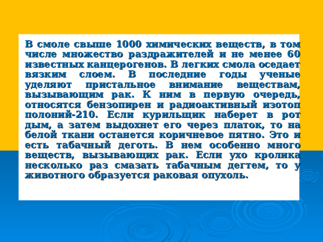 В смоле свыше 1000 химических веществ, в том числе множество раздражителей и не менее 60 известных канцерогенов. В легких смола оседает вязким слоем. В последние годы ученые уделяют пристальное внимание веществам, вызывающим рак. К ним в первую очередь, относятся бензопирен и радиоактивный изотоп полоний-210. Если курильщик наберет в рот дым, а затем выдохнет его через платок, то на белой ткани останется коричневое пятно. Это и есть табачный деготь. В нем особенно много веществ, вызывающих рак. Если ухо кролика несколько раз смазать табачным дегтем, то у животного образуется раковая опухоль. 