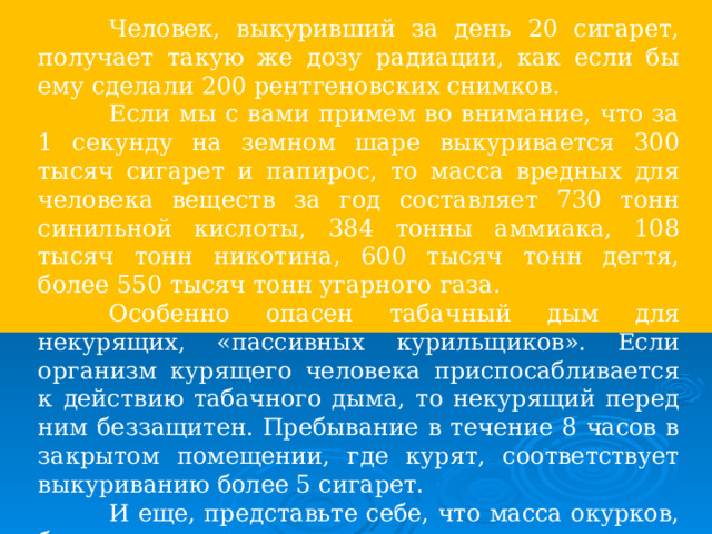  Человек, выкуривший за день 20 сигарет, получает такую же дозу радиации, как если бы ему сделали 200 рентгеновских снимков.  Если мы с вами примем во внимание, что за 1 секунду на земном шаре выкуривается 300 тысяч сигарет и папирос, то масса вредных для человека веществ за год составляет 730 тонн синильной кислоты, 384 тонны аммиака, 108 тысяч тонн никотина, 600 тысяч тонн дегтя, более 550 тысяч тонн угарного газа.  Особенно опасен табачный дым для некурящих, «пассивных курильщиков». Если организм курящего человека приспосабливается к действию табачного дыма, то некурящий перед ним беззащитен. Пребывание в течение 8 часов в закрытом помещении, где курят, соответствует выкуриванию более 5 сигарет.  И еще, представьте себе, что масса окурков, бросаемых где попало, за год может достигать более 3 тонн. 