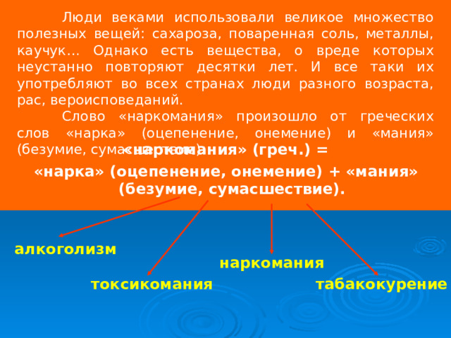  Люди веками использовали великое множество полезных вещей: сахароза, поваренная соль, металлы, каучук… Однако есть вещества, о вреде которых неустанно повторяют десятки лет. И все таки их употребляют во всех странах люди разного возраста, рас, вероисповеданий.  Слово «наркомания» произошло от греческих слов «нарка» (оцепенение, онемение) и «мания» (безумие, сумасшествие).  «наркомания» (греч.) = «нарка» (оцепенение, онемение) + «мания» (безумие, сумасшествие). алкоголизм наркомания токсикомания табакокурение 