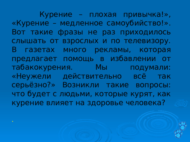   « Курение – плохая привычка!», «Курение – медленное самоубийство!». Вот такие фразы не раз приходилось слышать от взрослых и по телевизору. В газетах много рекламы, которая предлагает помощь в избавлении от табакокурения. Мы подумали: «Неужели действительно всё так серьёзно?» Возникли такие вопросы: что будет с людьми, которые курят, как курение влияет на здоровье человека?  . 