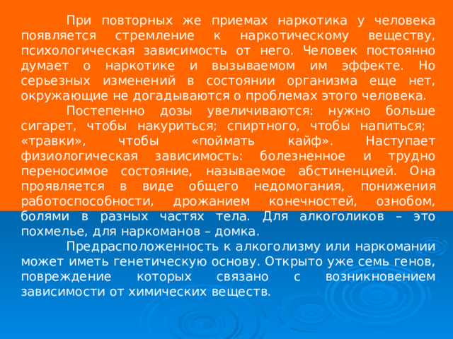  При повторных же приемах наркотика у человека появляется стремление к наркотическому веществу, психологическая зависимость от него. Человек постоянно думает о наркотике и вызываемом им эффекте. Но серьезных изменений в состоянии организма еще нет, окружающие не догадываются о проблемах этого человека.  Постепенно дозы увеличиваются: нужно больше сигарет, чтобы накуриться; спиртного, чтобы напиться; «травки», чтобы «поймать кайф». Наступает физиологическая зависимость: болезненное и трудно переносимое состояние, называемое абстиненцией. Она проявляется в виде общего недомогания, понижения работоспособности, дрожанием конечностей, ознобом, болями в разных частях тела. Для алкоголиков – это похмелье, для наркоманов – домка.  Предрасположенность к алкоголизму или наркомании может иметь генетическую основу. Открыто уже семь генов, повреждение которых связано с возникновением зависимости от химических веществ. 