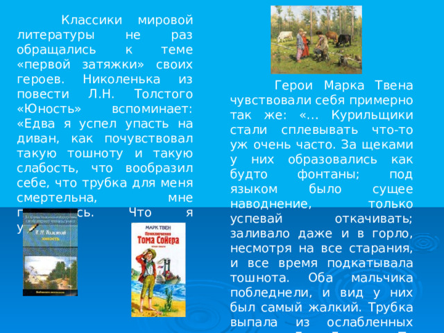  Классики мировой литературы не раз обращались к теме «первой затяжки» своих героев. Николенька из повести Л.Н. Толстого «Юность» вспоминает: «Едва я успел упасть на диван, как почувствовал такую тошноту и такую слабость, что вообразил себе, что трубка для меня смертельна, мне показалось. Что я умираю».  Герои Марка Твена чувствовали себя примерно так же: «… Курильщики стали сплевывать что-то уж очень часто. За щеками у них образовались как будто фонтаны; под языком было сущее наводнение, только успевай откачивать; заливало даже и в горло, несмотря на все старания, и все время подкатывала тошнота. Оба мальчика побледнели, и вид у них был самый жалкий. Трубка выпала из ослабленных пальцев Джо Гарнера. То же самое случилось и с Томом». 