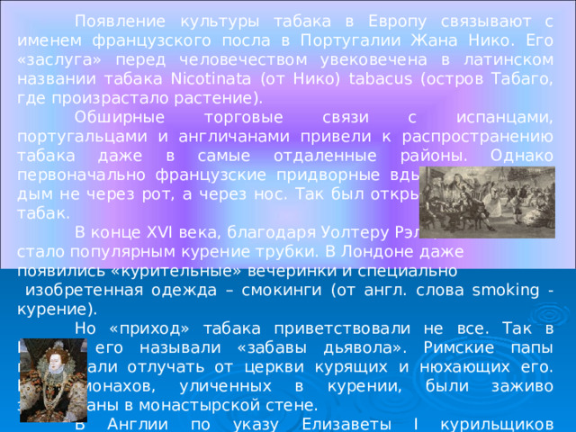  Появление культуры табака в Европу связывают с именем французского посла в Португалии Жана Нико. Его «заслуга» перед человечеством увековечена в латинском названии табака Nicotinata (от Нико) tabacus (остров Табаго, где произрастало растение).  Обширные торговые связи с испанцами, португальцами и англичанами привели к распространению табака даже в самые отдаленные районы. Однако первоначально французские придворные вдыхали табачный дым не через рот, а через нос. Так был открыт нюхательный табак.  В конце XVI века, благодаря Уолтеру Рэли, стало популярным курение трубки. В Лондоне даже появились «курительные» вечеринки и специально  изобретенная одежда – смокинги (от англ. слова smoking - курение).  Но «приход» табака приветствовали не все. Так в Италии его называли «забавы дьявола». Римские папы предлагали отлучать от церкви курящих и нюхающих его. Пять монахов, уличенных в курении, были заживо замурованы в монастырской стене.  В Англии по указу Елизаветы I курильщиков приравнивали к   ворам и водили их по улицам с веревкой на шее. 