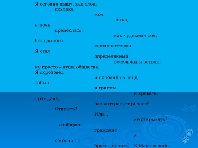  Я сегодня дышу, как слон,   походка     моя      легка,  и ночь   пронеслась,      как чудесный сон,  без единого     кашля и плевка…  Я стал     определенный      весельчак и остряк-  ну просто – душа общества.  Я порозовел     и пополнел в лице,  забыл     и гриппы       и кровать.  Граждане,     вас интересует рецепт?   Открыть?     Или…       не открывать?   … сообщаю:     граждане –       я   сегодня -      бросил курить.  В.Маяковский. 