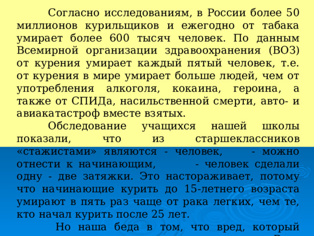  Согласно исследованиям, в России более 50 миллионов курильщиков и ежегодно от табака умирает более 600 тысяч человек. По данным Всемирной организации здравоохранения (ВОЗ) от курения умирает каждый пятый человек, т.е. от курения в мире умирает больше людей, чем от употребления алкоголя, кокаина, героина, а также от СПИДа, насильственной смерти, авто- и авиакатастроф вместе взятых.  Обследование учащихся нашей школы показали, что из старшеклассников «стажистами» являются - человек, - можно отнести к начинающим, - человек сделали одну - две затяжки. Это настораживает, потому что начинающие курить до 15-летнего возраста умирают в пять раз чаще от рака легких, чем те, кто начал курить после 25 лет.   Но наша беда в том, что вред, который причиняет курение здоровью, не очевиден. Ведь язва или глаукома появляется у курильщика не сразу. Однако вред нашему организму наносится постоянно. 