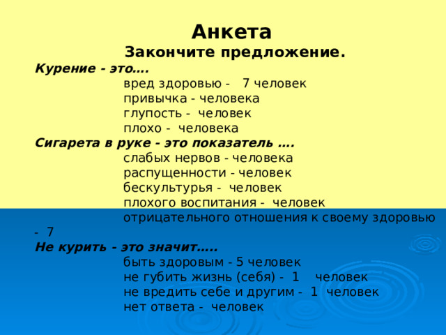 Анкета Закончите предложение. Курение - это….   вред здоровью - 7 человек   привычка - человека   глупость - человек   плохо - человека Сигарета в руке - это показатель ….   слабых нервов - человека   распущенности - человек   бескультурья - человек   плохого воспитания - человек    отрицательного отношения к своему здоровью - 7 Не курить - это значит…..   быть здоровым - 5 человек   не губить жизнь (себя) - 1 человек   не вредить себе и другим - 1 человек   нет ответа - человек 