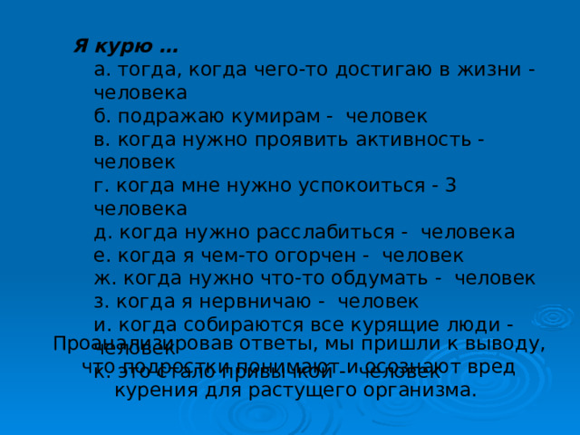 Я курю …  а. тогда, когда чего-то достигаю в жизни - человека  б. подражаю кумирам - человек  в. когда нужно проявить активность - человек  г. когда мне нужно успокоиться - 3 человека  д. когда нужно расслабиться - человека  е. когда я чем-то огорчен - человек  ж. когда нужно что-то обдумать - человек  з. когда я нервничаю - человек  и. когда собираются все курящие люди - человек  к. это стало привычкой - человек Проанализировав ответы, мы пришли к выводу, что подростки понимают и осознают вред курения для растущего организма. 