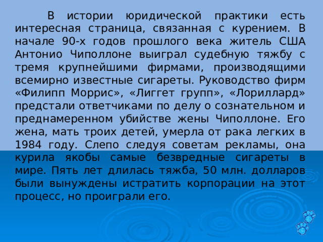  В истории юридической практики есть интересная страница, связанная с курением. В начале 90-х годов прошлого века житель США Антонио Чиполлоне выиграл судебную тяжбу с тремя крупнейшими фирмами, производящими всемирно известные сигареты. Руководство фирм «Филипп Моррис», «Лиггет групп», «Лориллард» предстали ответчиками по делу о сознательном и преднамеренном убийстве жены Чиполлоне. Его жена, мать троих детей, умерла от рака легких в 1984 году. Слепо следуя советам рекламы, она курила якобы самые безвредные сигареты в мире. Пять лет длилась тяжба, 50 млн. долларов были вынуждены истратить корпорации на этот процесс, но проиграли его. 