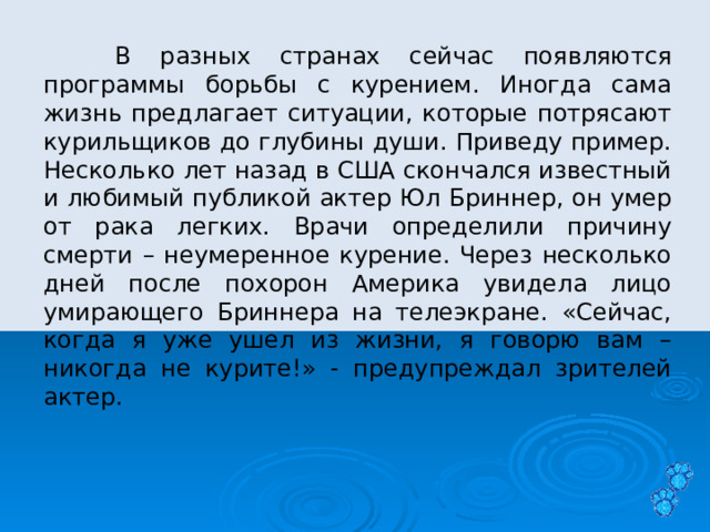  В разных странах сейчас появляются программы борьбы с курением. Иногда сама жизнь предлагает ситуации, которые потрясают курильщиков до глубины души. Приведу пример. Несколько лет назад в США скончался известный и любимый публикой актер Юл Бриннер, он умер от рака легких. Врачи определили причину смерти – неумеренное курение. Через несколько дней после похорон Америка увидела лицо умирающего Бриннера на телеэкране. «Сейчас, когда я уже ушел из жизни, я говорю вам – никогда не курите!» - предупреждал зрителей актер. 