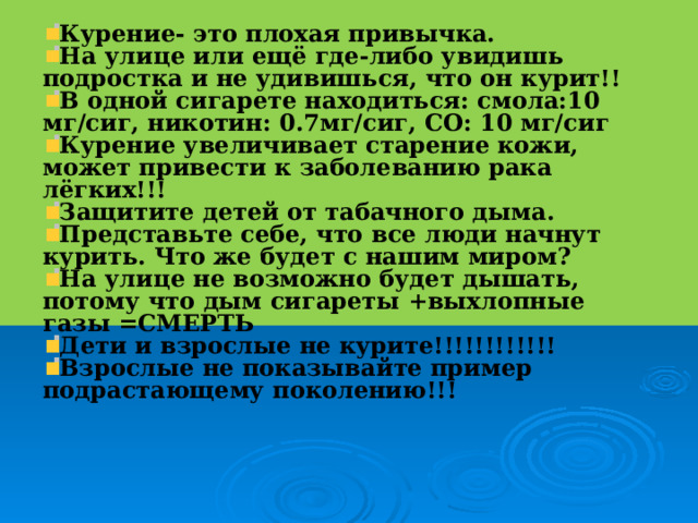 Курение- это плохая привычка. На улице или ещё где-либо увидишь подростка и не удивишься, что он курит!! В одной сигарете находиться: смола:10 мг/сиг, никотин: 0.7мг/сиг, СО: 10 мг/сиг Курение увеличивает старение кожи, может привести к заболеванию рака лёгких!!! Защитите детей от табачного дыма. Представьте себе, что все люди начнут курить. Что же будет с нашим миром? На улице не возможно будет дышать, потому что дым сигареты +выхлопные газы =СМЕРТЬ Дети и взрослые не курите!!!!!!!!!!!! Взрослые не показывайте пример подрастающему поколению!!!  