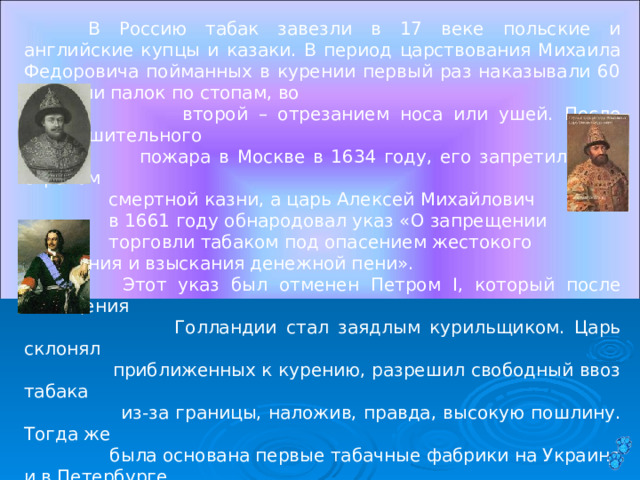  В Россию табак завезли в 17 веке польские и английские купцы и казаки. В период царствования Михаила Федоровича пойманных в курении первый раз наказывали 60 ударами палок по стопам, во  второй – отрезанием носа или ушей. После опустошительного  пожара в Москве в 1634 году, его запретили под страхом  смертной казни, а царь Алексей Михайлович  в 1661 году обнародовал указ «О запрещении  торговли табаком под опасением жестокого наказания и взыскания денежной пени».   Этот указ был отменен Петром I, который после посещения  Голландии стал заядлым курильщиком. Царь склонял  приближенных к курению, разрешил свободный ввоз табака  из-за границы, наложив, правда, высокую пошлину. Тогда же  была основана первые табачные фабрики на Украине и в Петербурге.  Однако до 20 годов XIX века курение в обществе считалось неприличным.  Итак, сначала курили трубки, табак нюхали, жевали. Позднее появились самокрутки. На смену трубки пришла сигара, которую сменила сигарета. «Длина сигареты» становится новой единицей времени. Так и говорят: «Я тебя жду уже двадцать сигарет». 