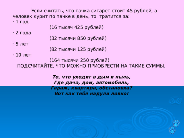  Если считать, что пачка сигарет стоит 45 рублей, а человек курит по пачке в день, то тратится за: · 1 год   (16 тысяч 425 рублей) · 2 года   (32 тысячи 850 рублей) · 5 лет   (82 тысячи 125 рублей) · 10 лет   (164 тысячи 250 рублей) ПОДСЧИТАЙТЕ, ЧТО МОЖНО ПРИОБРЕСТИ НА ТАКИЕ СУММЫ.   То, что уходит в дым и пыль, Где дача, дом, автомобиль, Гараж, квартира, обстановка? Вот как тебя надули ловко!   