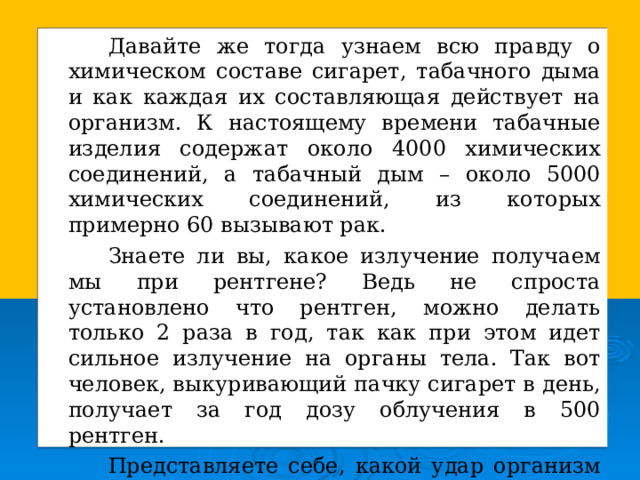   Давайте же тогда узнаем всю правду о химическом составе сигарет, табачного дыма и как каждая их составляющая действует на организм. К настоящему времени табачные изделия содержат около 4000 химических соединений, а табачный дым – около 5000 химических соединений, из которых примерно 60 вызывают рак.   Знаете ли вы, какое излучение получаем мы при рентгене? Ведь не спроста установлено что рентген, можно делать только 2 раза в год, так как при этом идет сильное излучение на органы тела. Так вот человек, выкуривающий пачку сигарет в день, получает за год дозу облучения в 500 рентген.   Представляете себе, какой удар организм получает  от каждой выкуренной сигареты? 