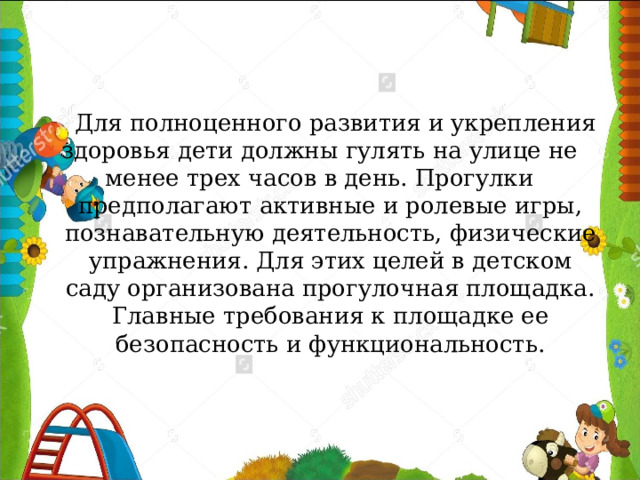  Для полноценного развития и укрепления здоровья дети должны гулять на улице не менее трех часов в день. Прогулки предполагают активные и ролевые игры, познавательную деятельность, физические упражнения. Для этих целей в детском саду организована прогулочная площадка. Главные требования к площадке ее безопасность и функциональность. 