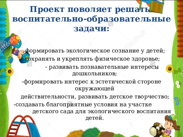 Проект поволяет решать  воспитательно-образовательные задачи:  -формировать экологическое сознание у детей; -сохранять и укреплять физическое здоровье;  - развивать познавательные интересы дошкольников; -формировать интерес к эстетической стороне окружающей  действительности, развивать детское творчество;  -создавать благоприятные условия на участке детского сада для экологического воспитания детей. 