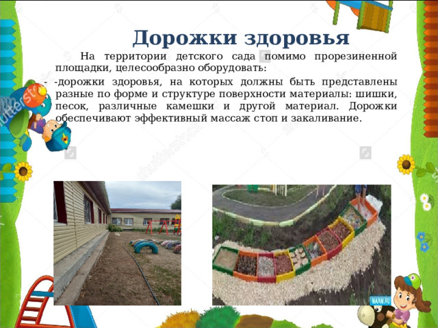 Дорожки здоровья  На территории детского сада помимо прорезиненной площадки, целесообразно оборудовать: - -дорожки здоровья, на которых должны быть представлены разные по форме и структуре поверхности материалы: шишки, песок, различные камешки и другой материал. Дорожки обеспечивают эффективный массаж стоп и закаливание.  