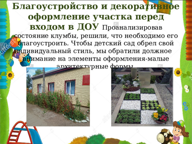     Благоустройство и декоративное оформление участка перед входом в ДОУ Проанализировав состояние клумбы, решили, что необходимо его благоустроить. Чтобы детский сад обрел свой индивидуальный стиль, мы обратили должное внимание на элементы оформления-малые архитектурные формы.  