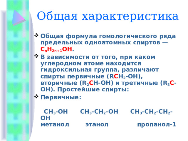 Общая характеристика Общая формула гомологического ряда предельных одноатомных спиртов — C n H 2n+1 OH . В зависимости от того, при каком углеродном атоме находится гидроксильная группа, различают спирты первичные (R C H 2 -OH), вторичные (R 2 C H-OH) и третичные (R 3 С -ОН). Простейшие спирты: Первичные:    СН 3 -ОН      СН 3 -СН 2 -ОН      СН 3 -СН 2 -СН 2 -ОН  метанол        этанол              пропанол-1           