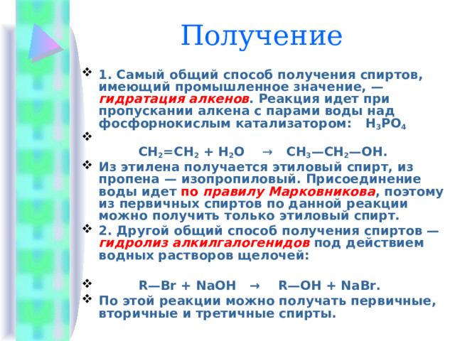 Получение 1. Самый общий способ получения спиртов, имеющий промышленное значение, — гидратация алкенов . Реакция идет при пропускании алкена с парами воды над фосфорно­кислым катализатором:   H 3 PO 4    СН 2 =СН 2 + Н 2 О    →    СН 3 —СН 2 —ОН. Из этилена получается этиловый спирт, из пропена — изопропиловый. Присоединение воды идет по правилу Марковникова , поэтому из первичных спиртов по данной реакции можно получить только этиловый спирт. 2. Другой общий способ получения спиртов — гидролиз алкилгалогенидов под действием водных растворов щелочей:   R—Br + NaOH   →    R—OH + NaBr. По этой реакции можно получать первичные, вторичные и третичные спирты. 