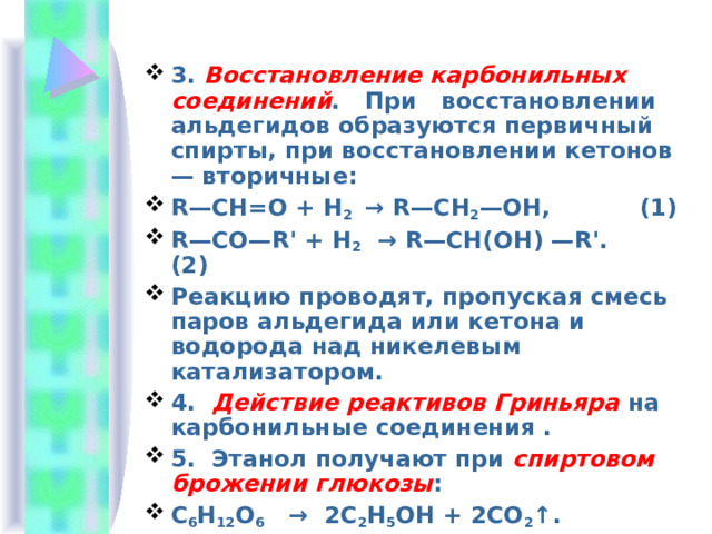 3. Восстановление карбонильных соединений .   При   восстановлении альдегидов образуются первичный спирты, при восстановлении кетонов — вторичные: R—CH=O + Н 2  → R—CH 2 —OH,           (1) R—CO—R' + Н 2   → R—CH(OH) —R'.         (2) Реакцию проводят, пропуская смесь паров альдегида или кетона и водорода над никелевым катализатором. 4.  Действие реактивов Гриньяра на карбонильные соединения . 5.  Этанол получают при спиртовом брожении глюкозы : С 6 Н 12 О 6    →  2С 2 Н 5 ОН + 2СО 2 ↑.  
