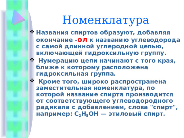 Номенклатура Названия спиртов образуют, добавляя окончание - ол к названию углеводорода с самой длинной углеродной цепью, включающей гидроксильную группу.  Нумерацию цепи начинают с того края, ближе к которому расположена гидроксильная группа.  Кроме того, широко распространена заместительная номенклатура, по которой название спирта производится от соответствующего углеводородного радикала с добавлением, слова 
