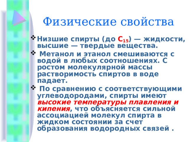 Физические свойства Низшие спирты (до C 15 ) — жидкости, высшие — твердые вещества.  Метанол и этанол смешиваются с водой в любых соотношениях. С ростом молекулярной массы растворимость спиртов в воде падает.  По сравнению с соответствующими углеводородами, спирты имеют высокие температуры плавления и кипения , что объясняется сильной ассоциацией молекул спирта в жидком состоянии за счет образования водородных связей . 