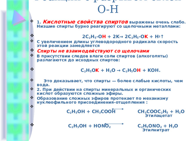Реакции с разрывом связи О-Н 1. Кислотные свойства спиртов выражены очень слабо. Низшие спирты бурно реагируют со щелочными металлами:  2С 2 Н 5 -О Н + 2K→ 2С 2 Н 5 -О K + Н 2 ↑ С увеличением длины углеводородного радикала скорость этой реакции замедляется Спирты не взаимодействуют со щелочами В присутствии следов влаги соли спиртов (алкоголяты) разлагаются до исходных спиртов:   С 2 Н 5 О K + Н 2 О → С 2 Н 5 О Н + KОН.   Это доказывает, что спирты — более слабые кислоты, чем вода. 2. При действии на спирты минеральных и органических кислот образуются сложные эфиры. Образование сложных эфиров протекает по механизму нуклеофильного присоединения-отщепления :   С 2 Н 5 ОН + СН 3 СООН   СН 3 СООС 2 Н 5 + Н 2 О  Этилацетат   C 2 H 5 OH + HONO 2 C 2 H 5 ONO 2 + Н 2 O   Этилнитрат 