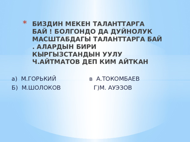БИЗДИН МЕКЕН ТАЛАНТТАРГА БАЙ ! БОЛГОНДО ДА ДУЙНОЛУК МАСШТАБДАГЫ ТАЛАНТТАРГА БАЙ . АЛАРДЫН БИРИ КЫРГЫЗСТАНДЫН УУЛУ Ч.АЙТМАТОВ ДЕП КИМ АЙТКАН а) М.ГОРЬКИЙ в А.ТОКОМБАЕВ Б) М.ШОЛОКОВ Г)М. АУЭЗОВ 
