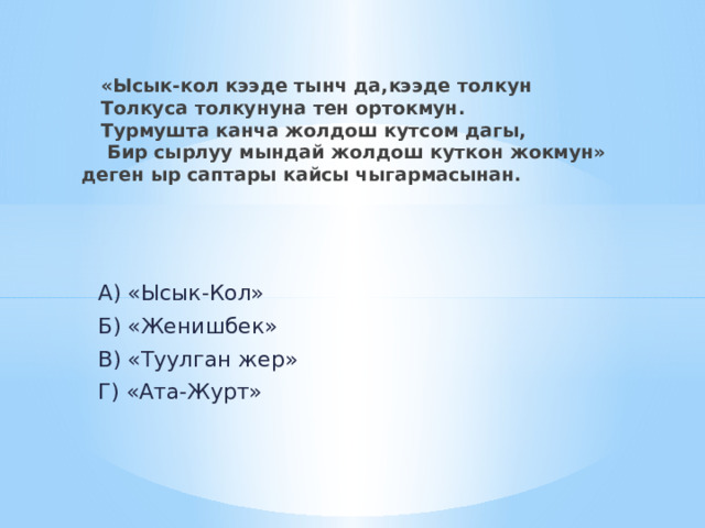  «Ысык-кол кээде тынч да,кээде толкун  Толкуса толкунуна тен ортокмун.  Турмушта канча жолдош кутсом дагы,  Бир сырлуу мындай жолдош куткон жокмун» деген ыр саптары кайсы чыгармасынан.  А) «Ысык-Кол»  Б) «Женишбек»  В) «Туулган жер»  Г) «Ата-Журт» 