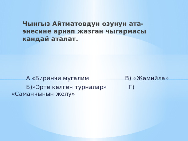 Чынгыз Айтматовдун озунун ата-энесине арнап жазган чыгармасы кандай аталат.  А «Биринчи мугалим В) «Жамийла»  Б)»Эрте келген турналар» Г) «Саманчынын жолу» 