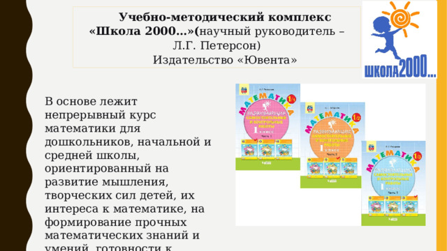 Учебно-методический комплекс «Школа 2000…»( научный руководитель – Л.Г. Петерсон) Издательство «Ювента» В основе лежит непрерывный курс математики для дошкольников, начальной и средней школы, ориентированный на развитие мышления, творческих сил детей, их интереса к математике, на формирование прочных математических знаний и умений, готовности к саморазвитию. 