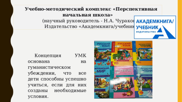 Учебно-методический комплекс «Перспективная начальная школа» (научный руководитель - Н.А. Чуракова) Издательство «Академкнига/учебник» Концепция УМК основана на гуманистическом убеждении, что все дети способны успешно учиться, если для них созданы необходимые условия. 