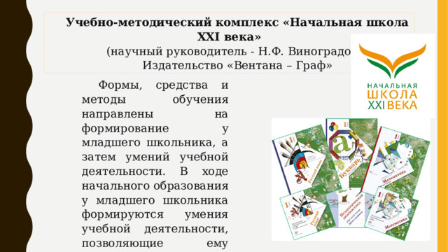 Учебно-методический комплекс «Начальная школа XXI века» (научный руководитель - Н.Ф. Виноградова) Издательство «Вентана – Граф» Формы, средства и методы обучения направлены на формирование у младшего школьника, а затем умений учебной деятельности. В ходе начального образования у младшего школьника формируются умения учебной деятельности, позволяющие ему успешно адаптироваться в основной школе. 