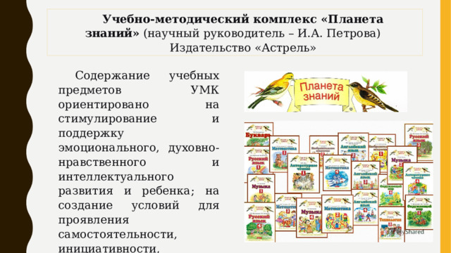 Учебно-методический комплекс «Планета знаний»  (научный руководитель – И.А. Петрова)  Издательство «Астрель» Содержание учебных предметов УМК ориентировано на стимулирование и поддержку эмоционального, духовно-нравственного и интеллектуального развития и ребенка; на создание условий для проявления самостоятельности, инициативности, творческих способностей ребенка в различных видах деятельности. 