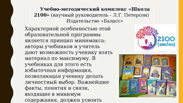 Учебно-методический комплекс «Школа 2100» (научный руководитель - Л.Г. Петерсон) Издательство «Баласс» Характерной особенностью этой образовательной программы является принцип минимакса: авторы учебников и учитель дают возможность ученику взять материал по максимуму. В учебниках для этого есть избыточная информация, позволяющая ученику делать личностный выбор. Важнейшие факты, понятия и связи, входящие в минимум содержания, должен усвоить каждый ученик. Минимум предъявляется ученику на уроках открытия нового знания. 