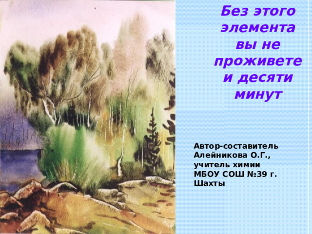 Без этого элемента вы не проживете и десяти минут Автор-составитель Алейникова О.Г., учитель химии МБОУ СОШ №39 г. Шахты 