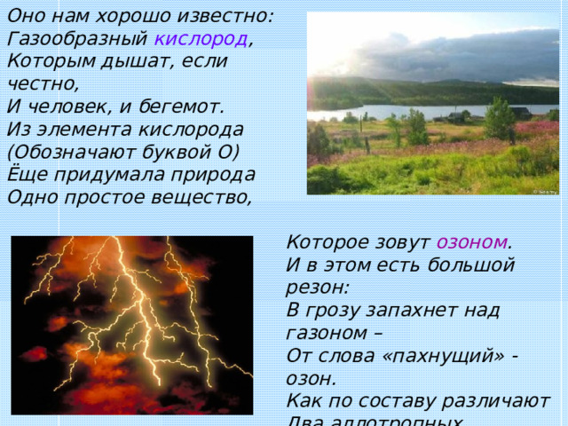 Оно нам хорошо известно: Газообразный кислород , Которым дышат, если честно, И человек, и бегемот. Из элемента кислорода (Обозначают буквой О) Ёще придумала природа Одно простое вещество, Которое зовут озоном . И в этом есть большой резон: В грозу запахнет над газоном – От слова «пахнущий» - озон. Как по составу различают Два аллотропных вещества? О 3  озон обозначают, А кислород – всего О 2 . 