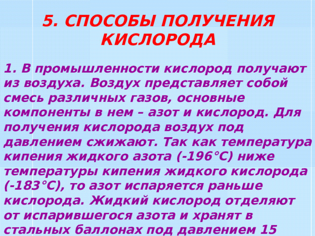 5. СПОСОБЫ ПОЛУЧЕНИЯ КИСЛОРОДА 1. В промышленности кислород получают из воздуха. Воздух представляет собой смесь различных газов, основные компоненты в нем – азот и кислород. Для получения кислорода воздух под давлением сжижают. Так как температура кипения жидкого азота (-196 ° С ) ниже температуры кипения жидкого кислорода (-183 °C ), то азот испаряется раньше кислорода. Жидкий кислород отделяют от испарившегося азота и хранят в стальных баллонах под давлением 15 МПа. 