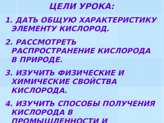 ЦЕЛИ УРОКА:  ДАТЬ ОБЩУЮ ХАРАКТЕРИСТИКУ ЭЛЕМЕНТУ КИСЛОРОД.  РАССМОТРЕТЬ РАСПРОСТРАНЕНИЕ КИСЛОРОДА В ПРИРОДЕ.  ИЗУЧИТЬ ФИЗИЧЕСКИЕ И ХИМИЧЕСКИЕ СВОЙСТВА КИСЛОРОДА.  ИЗУЧИТЬ СПОСОБЫ ПОЛУЧЕНИЯ КИСЛОРОДА В ПРОМЫШЛЕННОСТИ И ЛАБОРАТОРИИ. 