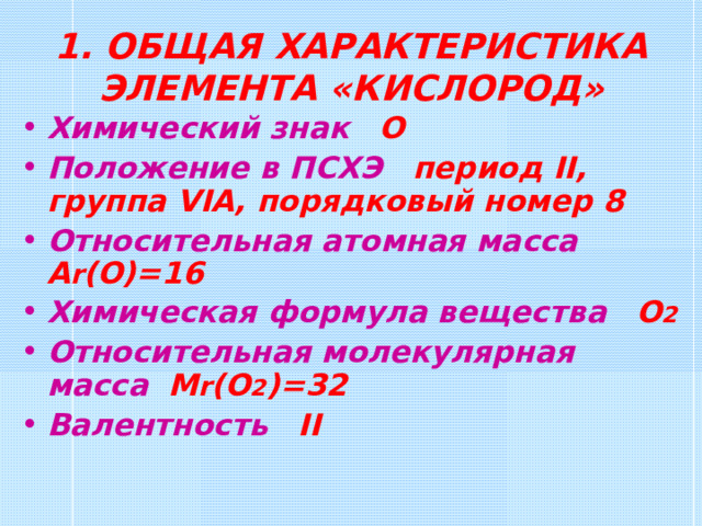 1. ОБЩАЯ ХАРАКТЕРИСТИКА ЭЛЕМЕНТА «КИСЛОРОД» Химический знак  О Положение в ПСХЭ  период II , группа VI А, порядковый номер 8 Относительная атомная масса  А r (O)=16 Химическая формула вещества  О 2 Относительная молекулярная масса  M r (O 2 )= 32 Валентность  II 
