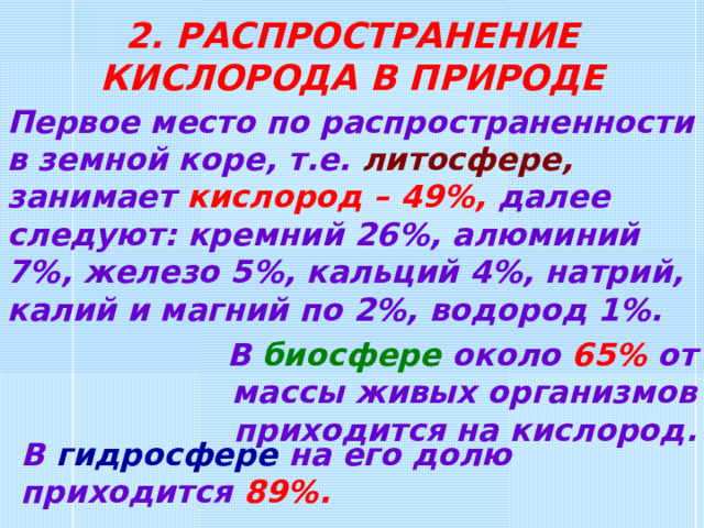 2. РАСПРОСТРАНЕНИЕ КИСЛОРОДА В ПРИРОДЕ Первое место по распространенности в земной коре, т.е. литосфере ,  занимает кислород – 49%, далее следуют: кремний 26%, алюминий 7%, железо 5%, кальций 4%, натрий, калий и магний по 2%, водород 1%. В биосфере около 65% от массы живых организмов приходится на кислород . В гидросфере на его долю приходится 89% .  