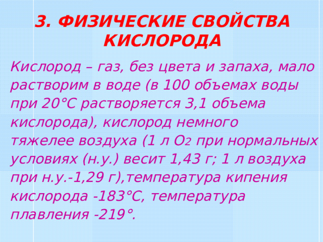 3. ФИЗИЧЕСКИЕ СВОЙСТВА КИСЛОРОДА Кислород – газ, без цвета и запаха, мало растворим в воде (в 100 объемах воды при 20 °C растворяется 3,1  объема кислорода), кислород немного тяжелее воздуха (1 л О 2 при нормальных условиях (н.у.) весит 1,43 г; 1 л воздуха при н.у.-1,29 г),температура кипения кислорода -183 °C , температура плавления -219 ° . 