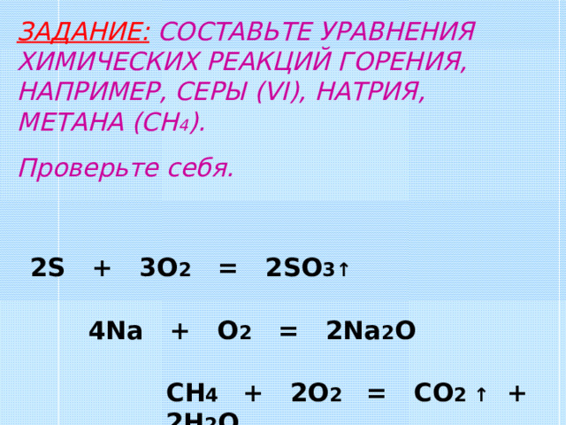 ЗАДАНИЕ: СОСТАВЬТЕ УРАВНЕНИЯ ХИМИЧЕСКИХ РЕАКЦИЙ ГОРЕНИЯ, НАПРИМЕР, СЕРЫ (VI) , НАТРИЯ, МЕТАНА (CH 4 ) . Проверьте себя. 2S + 3O 2 = 2SO 3 ↑ 4Na + O 2 = 2Na 2 O CH 4 + 2O 2 = CO 2 ↑ + 2H 2 O 