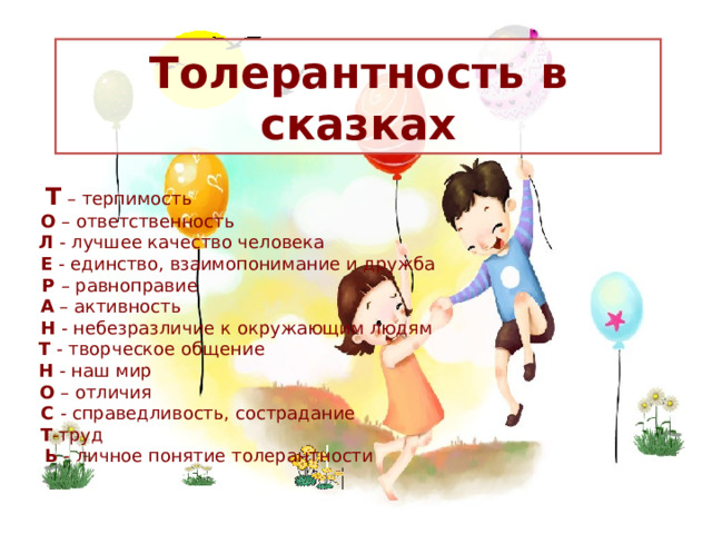 Толерантность в сказках  Т – терпимость              О – ответственность             Л - лучшее качество человека             Е - единство, взаимопонимание и дружба           Р – равноправие              А – активность              Н - небезразличие к окружающим людям              Т - творческое общение              Н - наш мир            О – отличия             С - справедливость, сострадание             Т -труд  Ь - личное понятие толерантности  