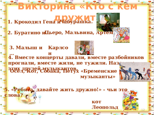 Викторина «Кто с кем дружит» Чебурашка. 1. Крокодил Гена и … Пьеро, Мальвина, Артемон. 2. Буратино и…   3. Малыш и … Карлсон  4. Вместе концерты давали, вместе разбойников прогнали, вместе жили, не тужили. Назовите этих друзей музыкантов. Осёл, Кот, Собака, Петух «Бременские музыканты»   5. «Ребята, давайте жить дружно!» - чьи это слова?   кот Леопольд  