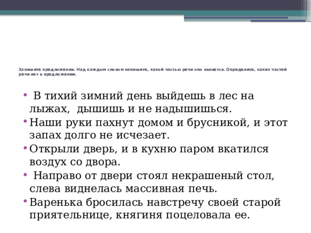 Запишите предложения. Над каждым словом напишите, какой частью речи оно является. Определите, каких частей речи нет в предложении.      В тихий зимний день выйдешь в лес на лыжах, дышишь и не надышишься. Наши руки пахнут домом и брусникой, и этот запах долго не исчезает. Открыли дверь, и в кухню паром вкатился воздух со двора.   Направо от двери стоял некрашеный стол, слева виднелась массивная печь. Варенька бросилась навстречу своей старой приятельнице, княгиня поцеловала ее. 