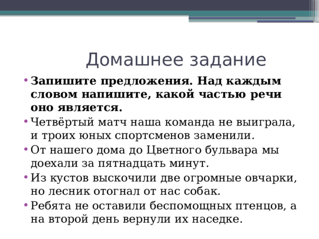 Домашнее задание Запишите предложения. Над каждым словом напишите, какой частью речи оно является. Четвёртый матч наша команда не выиграла, и троих юных спортсменов заменили. От нашего дома до Цветного бульвара мы доехали за пятнадцать минут. Из кустов выскочили две огромные овчарки, но лесник отогнал от нас собак. Ребята не оставили беспомощных птенцов, а на второй день вернули их наседке. 