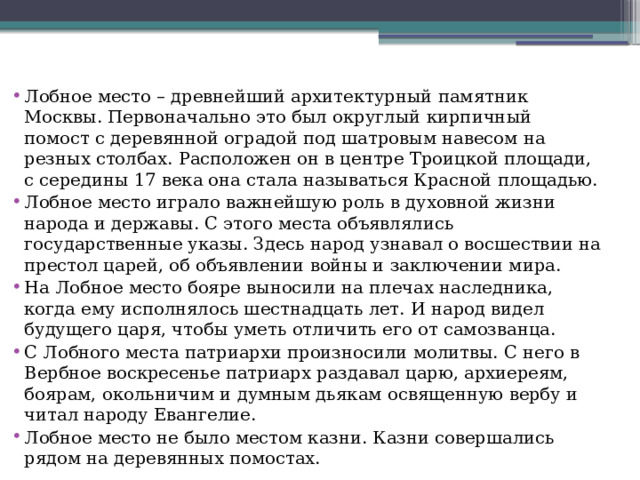 Лобное место – древнейший архитектурный памятник Москвы. Первоначально это был округлый кирпичный помост с деревянной оградой под шатровым навесом на резных столбах. Расположен он в центре Троицкой площади, с середины 17 века она стала называться Красной площадью. Лобное место играло важнейшую роль в духовной жизни народа и державы. С этого места объявлялись государственные указы. Здесь народ узнавал о восшествии на престол царей, об объявлении войны и заключении мира. На Лобное место бояре выносили на плечах наследника, когда ему исполнялось шестнадцать лет. И народ видел будущего царя, чтобы уметь отличить его от самозванца. С Лобного места патриархи произносили молитвы. С него в Вербное воскресенье патриарх раздавал царю, архиереям, боярам, окольничим и думным дьякам освященную вербу и читал народу Евангелие. Лобное место не было местом казни. Казни совершались рядом на деревянных помостах. 