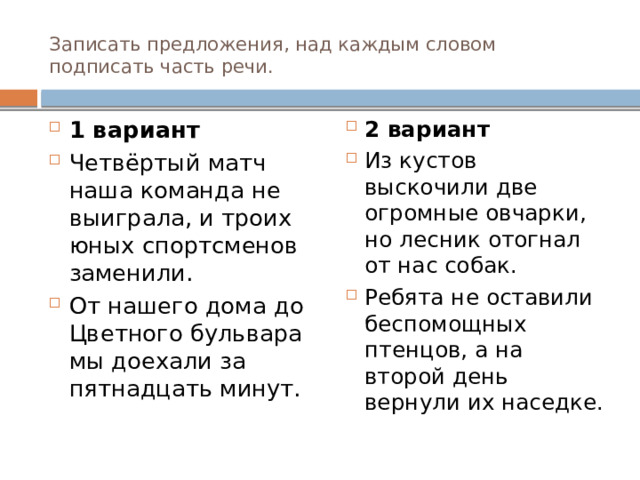 Записать предложения, над каждым словом подписать часть речи. 1 вариант Четвёртый матч наша команда не выиграла, и троих юных спортсменов заменили. От нашего дома до Цветного бульвара мы доехали за пятнадцать минут. 2 вариант Из кустов выскочили две огромные овчарки, но лесник отогнал от нас собак. Ребята не оставили беспомощных птенцов, а на второй день вернули их наседке. 