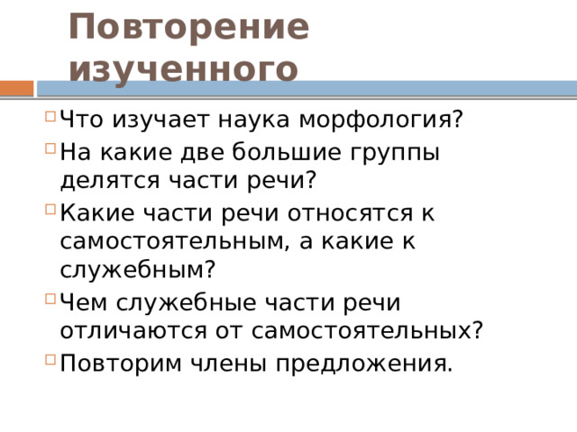 Повторение изученного Что изучает наука морфология? На какие две большие группы делятся части речи? Какие части речи относятся к самостоятельным, а какие к служебным? Чем служебные части речи отличаются от самостоятельных? Повторим члены предложения. 